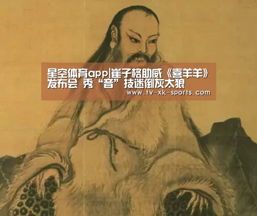 星空体育app|崔子格助威《喜羊羊》发布会 秀“音”技迷倒灰太狼(图2) 星空体育